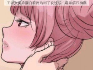 王者女英雄翻白眼流哈喇子咬铁球，趣味解压神器