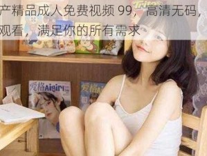 国产精品成人免费视频 99，高清无码，免费观看，满足你的所有需求