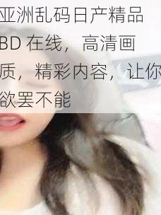 亚洲乱码日产精品 BD 在线，高清画质，精彩内容，让你欲罢不能