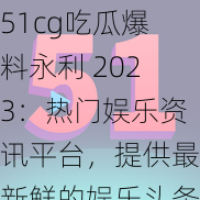 51cg吃瓜爆料永利 2023：热门娱乐资讯平台，提供最新鲜的娱乐头条