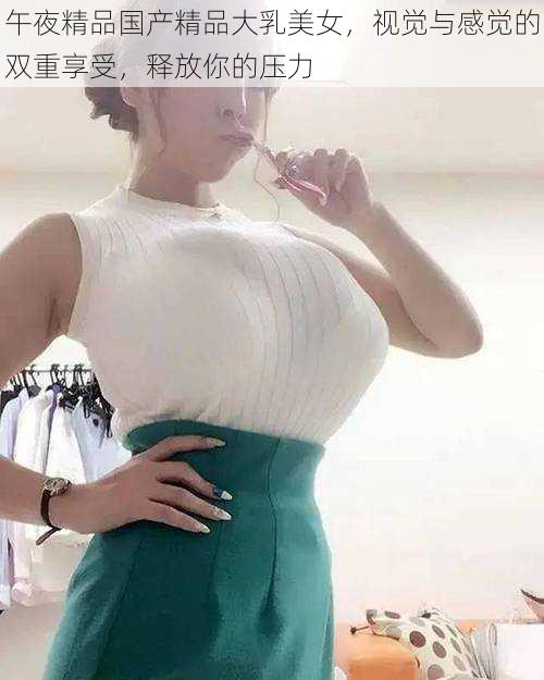 午夜精品国产精品大乳美女，视觉与感觉的双重享受，释放你的压力