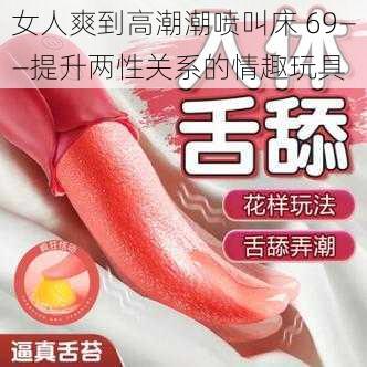 女人爽到高潮潮喷叫床 69——提升两性关系的情趣玩具